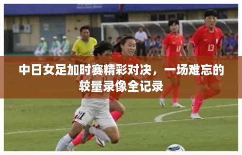 中日女足加时赛精彩对决，一场难忘的较量录像全记录