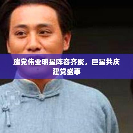 建党伟业明星阵容齐聚，巨星共庆建党盛事