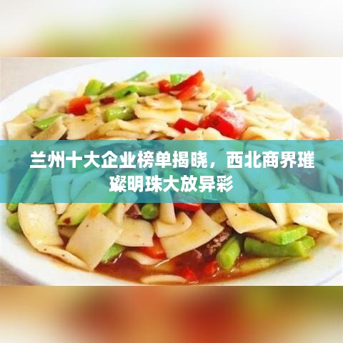 兰州十大企业榜单揭晓，西北商界璀璨明珠大放异彩