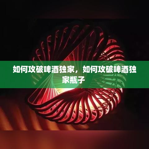 如何攻破啤酒独家，如何攻破啤酒独家瓶子 