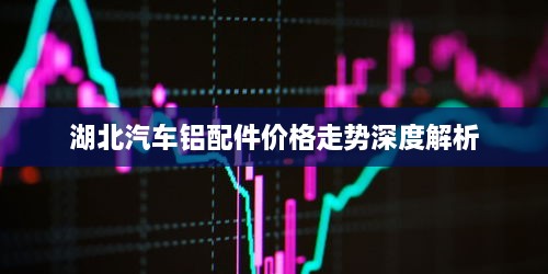 湖北汽车铝配件价格走势深度解析