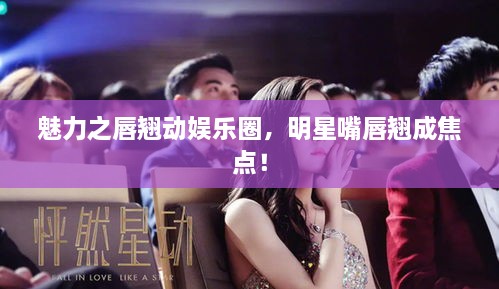 魅力之唇翘动娱乐圈，明星嘴唇翘成焦点！