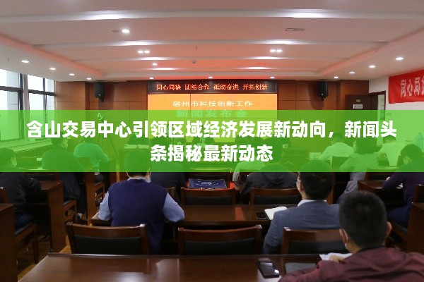 含山交易中心引领区域经济发展新动向，新闻头条揭秘最新动态